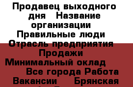 Продавец выходного дня › Название организации ­ Правильные люди › Отрасль предприятия ­ Продажи › Минимальный оклад ­ 30 000 - Все города Работа » Вакансии   . Брянская обл.,Брянск г.